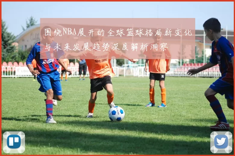 围绕NBA展开的全球篮球格局新变化与未来发展趋势深度解析洞察