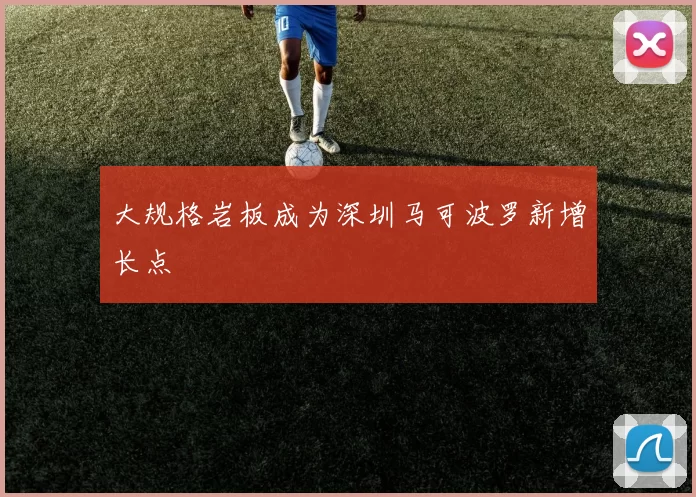 大规格岩板成为深圳马可波罗新增长点
