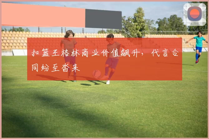 扣篮王格林商业价值飙升，代言合同纷至沓来