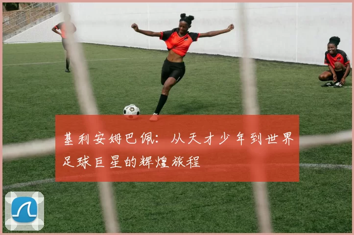 基利安姆巴佩：从天才少年到世界足球巨星的辉煌旅程