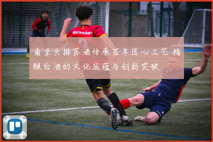 南京头排苏酒传承百年匠心工艺 精酿白酒的文化底蕴与创新突破