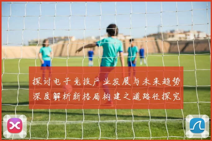 探讨电子竞技产业发展与未来趋势深度解析新格局构建之道路径探究