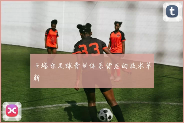 卡塔尔足球青训体系背后的技术革新