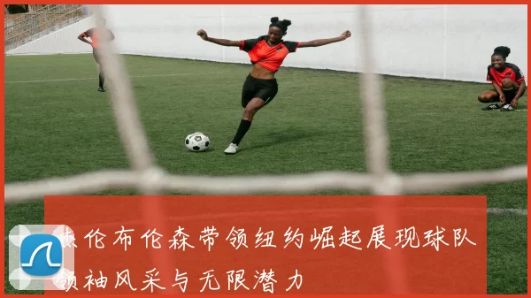 杰伦布伦森带领纽约崛起展现球队领袖风采与无限潜力