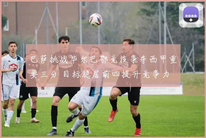 巴萨挑战毕尔巴鄂竞技争夺西甲重要三分 目标稳居前四提升竞争力