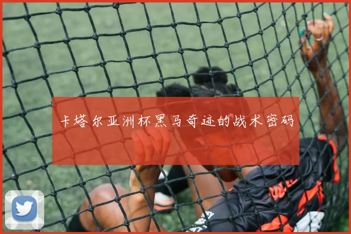 卡塔尔亚洲杯黑马奇迹的战术密码
