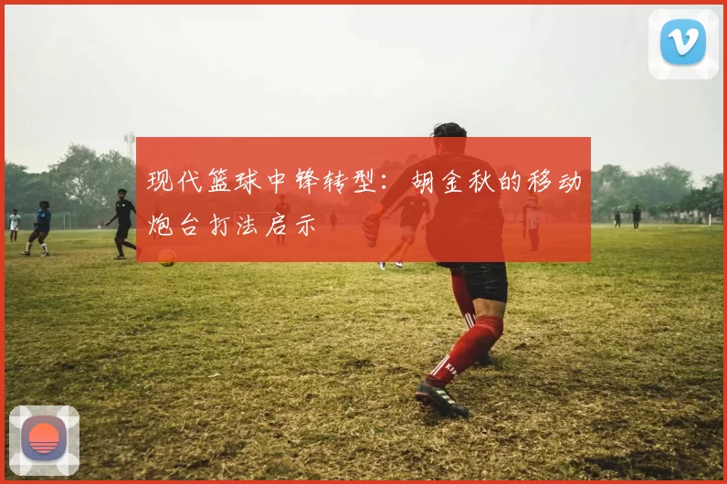 现代篮球中锋转型：胡金秋的移动炮台打法启示