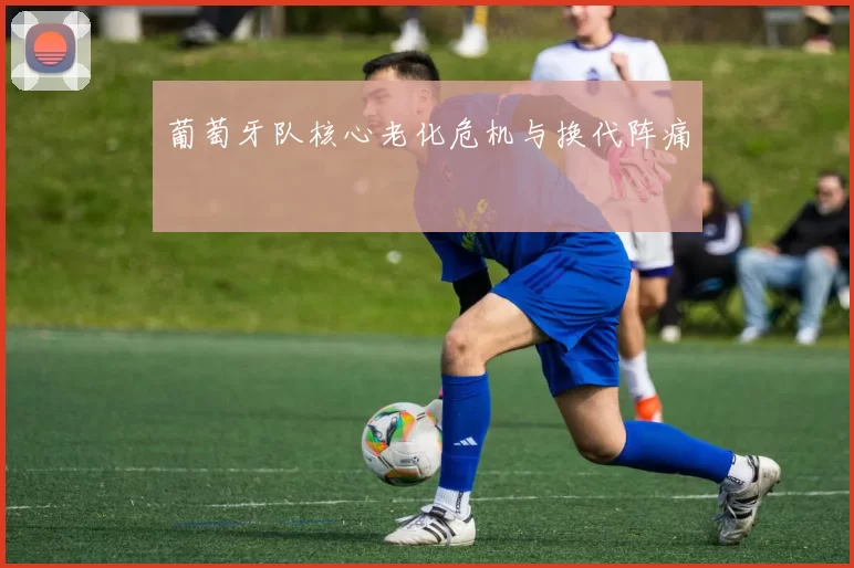 葡萄牙队核心老化危机与换代阵痛