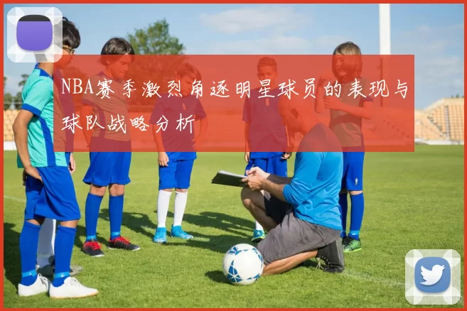 NBA赛季激烈角逐明星球员的表现与球队战略分析