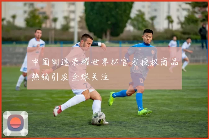 中国制造荣耀世界杯官方授权商品热销引发全球关注