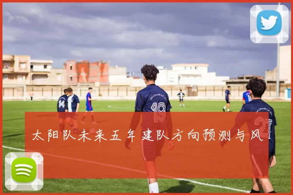 太阳队未来五年建队方向预测与风险