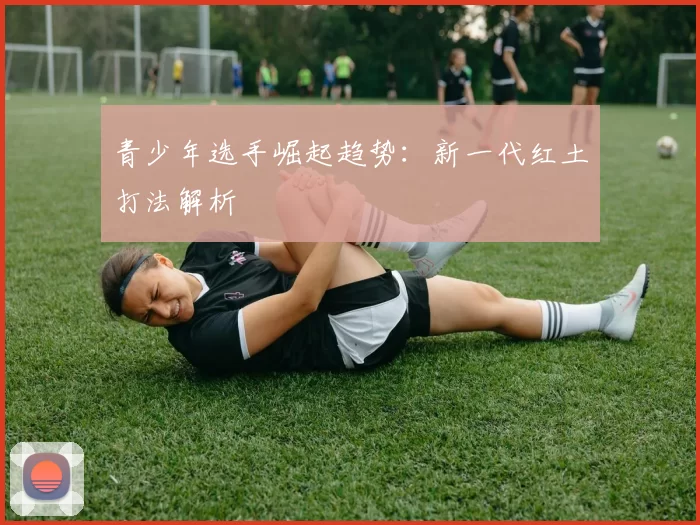 青少年选手崛起趋势：新一代红土打法解析