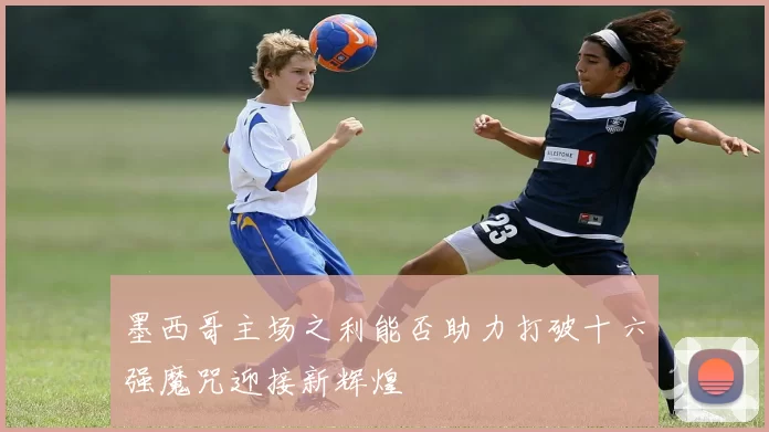 墨西哥主场之利能否助力打破十六强魔咒迎接新辉煌