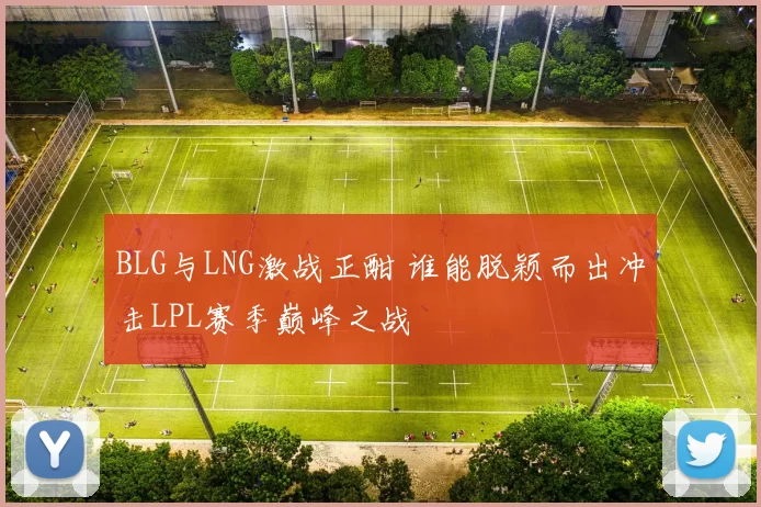 BLG与LNG激战正酣 谁能脱颖而出冲击LPL赛季巅峰之战