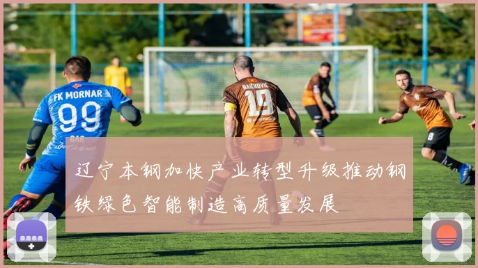 辽宁本钢加快产业转型升级推动钢铁绿色智能制造高质量发展