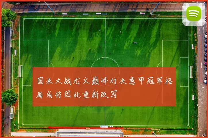 国米大战尤文巅峰对决意甲冠军格局或将因此重新改写