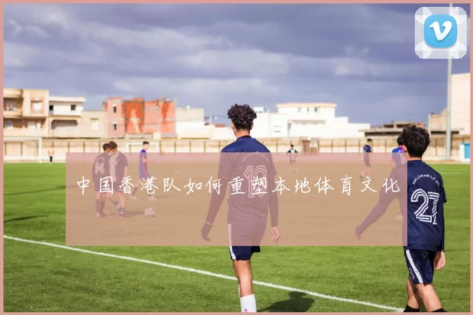 中国香港队如何重塑本地体育文化