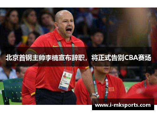 北京首钢主帅李楠宣布辞职，将正式告别CBA赛场