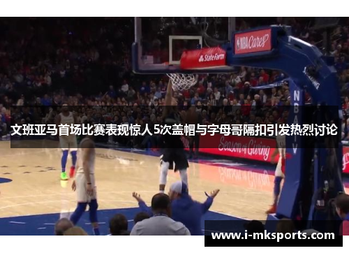 文班亚马首场比赛表现惊人5次盖帽与字母哥隔扣引发热烈讨论