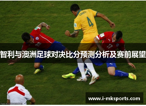 智利与澳洲足球对决比分预测分析及赛前展望